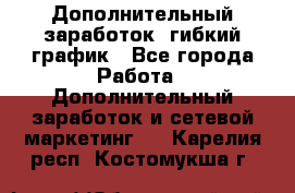 Дополнительный заработок, гибкий график - Все города Работа » Дополнительный заработок и сетевой маркетинг   . Карелия респ.,Костомукша г.